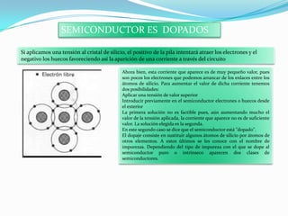 SEMICONDUCTOR ES DOPADOS
Si aplicamos una tensión al cristal de silicio, el positivo de la pila intentará atraer los electrones y el
negativo los huecos favoreciendo así la aparición de una corriente a través del circuito
Ahora bien, esta corriente que aparece es de muy pequeño valor, pues
son pocos los electrones que podemos arrancar de los enlaces entre los
átomos de silicio. Para aumentar el valor de dicha corriente tenemos
dos posibilidades:
Aplicar una tensión de valor superior
Introducir previamente en el semiconductor electrones o huecos desde
el exterior
La primera solución no es factible pues, aún aumentando mucho el
valor de la tensión aplicada, la corriente que aparece no es de suficiente
valor. La solución elegida es la segunda.
En este segundo caso se dice que el semiconductor está "dopado".
El dopaje consiste en sustituir algunos átomos de silicio por átomos de
otros elementos. A estos últimos se les conoce con el nombre de
impurezas. Dependiendo del tipo de impureza con el que se dope al
semiconductor puro o intrínseco aparecen dos clases de
semiconductores.
 
