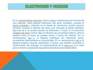 ELECTRONES Y HUECOS
En un semiconductor intrínseco como el silicio a temperatura por encima del
cero absoluto, habrá algunos electrones que serán excitados, cruzarán la
banda prohibida y entrando en la banda de conducción, podrán producir
corriente. Cuando el electrón del silicio puro atraviesa la banda prohibida,
deja tras de sí un puesto vacante de electrones o "hueco" en la estructura
cristalina del silicio normal. Bajo la influencia de una tensión externa, tanto el
electrón como el hueco se pueden mover a través del material. En un
semiconductor tipo n, el dopante contribuye con electrones extras,
aumentando drásticamente la conductividad. En un semiconductor tipo p, el
dopante produce vacantes adicionales o huecos, que también aumentan la
conductividad. Sin embargo, el comportamiento de la unión p-n es la clave
para la enorme variedad de dispositivos electrónicos de estado sólido
 