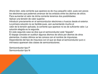 Ahora bien, esta corriente que aparece es de muy pequeño valor, pues son pocos
los electrones que podemos arrancar de los enlaces entre los átomos de silicio.
Para aumentar el valor de dicha corriente tenemos dos posibilidades:
Aplicar una tensión de valor superior.
Introducir previamente en el semiconductor electrones o huecos desde el exterior.
La primera solución no es factible pues, aún aumentando mucho el
valor de la tensión aplicada, la corriente que aparece no es de suficiente valor. La
solución elegida es la segunda.
En este segundo caso se dice que el semiconductor está "dopado".
El dopaje consiste en sustituir algunos átomos de silicio por átomos de otros
elementos. A estos últimos se les conoce con el nombre de impurezas.
Dependiendo del tipo de impureza con el que se dope al semiconductor puro o
intrínseco aparecen dos clases de semiconductores.
Semiconductor tipo P
Semiconductor tipo N
 