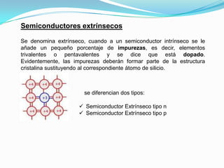 Semiconductores extrínsecos
Se denomina extrínseco, cuando a un semiconductor intrínseco se le
añade un pequeño porcentaje de impurezas, es decir, elementos
trivalentes o pentavalentes y se dice que está dopado.
Evidentemente, las impurezas deberán formar parte de la estructura
cristalina sustituyendo al correspondiente átomo de silicio.
se diferencian dos tipos:
 Semiconductor Extrínseco tipo n
 Semiconductor Extrínseco tipo p
 
