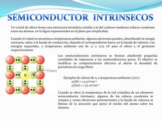 Cuando se eleva la temperatura de la red cristalina de un elemento
semiconductor intrínseco, algunos de los enlaces covalentes se
rompen y varios electrones pertenecientes a la banda de valencia se
liberan de la atracción que ejerce el núcleo del átomo sobre los
mismos.
Un cristal de silicio forma una estructura tetraédrica similar a la del carbono mediante enlaces covalentes
entre sus átomos, en la figura representados en el plano por simplicidad.
Cuando el cristal se encuentra a temperatura ambiente, algunos electrones pueden, absorbiendo la energía
necesaria, saltar a la banda de conducción, dejando el correspondiente hueco en la banda de valencia. Las
energías requeridas, a temperatura ambiente son de 1,1 y 0,72 eV para el silicio y el germanio
respectivamente
Ejemplos de valores de ni a temperatura ambiente (27ºc):
ni(Si) = 1.5 1010cm-3
ni(Ge) = 1.72 1013cm-3
Los semiconductores extrínsecos se forman añadiendo pequeñas
cantidades de impurezas a los semiconductores puros. El objetivo es
modificar su comportamiento eléctrico al alterar la densidad de
portadores de carga libres.
 