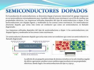 La adición de un pequeño porcentaje de átomos extraños en la red cristalina regular
de silicio o germanio, produce unos cambios espectaculares en sus propiedades
eléctricas, dando lugar a los semiconductores de tipo n y tipo p.
En la producción de semiconductores, se denomina dopaje al proceso intencional de agregar impurezas
en un semiconductor extremadamente puro (también referido como intrínseco) con el fin de cambiar sus
propiedades eléctricas. Las impurezas utilizadas dependen del tipo de semiconductores a dopar. A los
semiconductores con dopajes ligeros y moderados se los conoce como extrínsecos. Un semiconductor
altamente dopado, que actúa más como un conductor que como un semiconductor, es llamado
degenerado.
Las impurezas utilizadas dependen del tipo de semiconductores a dopar. A los semiconductores con
dopajes ligeros y moderados se los conoce como extrínsecos.
Un semiconductor altamente dopado que actúa más como un conductor que como un semiconductor es
llamado degenerado.
 
