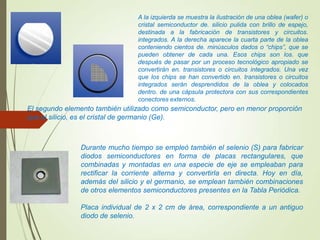 A la izquierda se muestra la ilustración de una oblea (wafer) o
cristal semiconductor de. silicio pulida con brillo de espejo,
destinada a la fabricación de transistores y circuitos.
integrados. A la derecha aparece la cuarta parte de la oblea
conteniendo cientos de. minúsculos dados o “chips”, que se
pueden obtener de cada una. Esos chips son los. que
después de pasar por un proceso tecnológico apropiado se
convertirán en. transistores o circuitos integrados. Una vez
que los chips se han convertido en. transistores o circuitos
integrados serán desprendidos de la oblea y colocados
dentro. de una cápsula protectora con sus correspondientes
conectores externos.
El segundo elemento también utilizado como semiconductor, pero en menor proporción
que el silicio, es el cristal de germanio (Ge).
Durante mucho tiempo se empleó también el selenio (S) para fabricar
diodos semiconductores en forma de placas rectangulares, que
combinadas y montadas en una especie de eje se empleaban para
rectificar la corriente alterna y convertirla en directa. Hoy en día,
además del silicio y el germanio, se emplean también combinaciones
de otros elementos semiconductores presentes en la Tabla Periódica.
Placa individual de 2 x 2 cm de área, correspondiente a un antiguo
diodo de selenio.
 