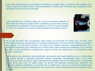 Lente (señalada con la flecha) detrás de la cual se encuentra instalado un
diodo láser de arseniuro de galio (GaAs) empleado para leer datos de texto,
presentaciones multimedia o música grabada en un CD. En esta ilustración
el. CD se ha sustituido por un disco similar transparente de plástico común.
En el caso del silicio (Si) y el germanio (Ge) cuando se encuentran en estado puro, es decir, como
elementos intrínsecos, los electrones de su última órbita tienden a unirse formando "enlaces covalentes",
para adoptar una estructura cristalina. Los átomos de cualquier elemento, independientemente de la
cantidad de electrones que contengan en su última órbita, tratan siempre de completarla con un máximo
de ocho, ya sea donándolos o aceptándolos, según el número de valencia que le corresponda a cada
átomo en específico.
Con respecto a los elementos semiconductores, que poseen sólo cuatro electrones en su última órbita,
sus átomos tienden a agruparse formando enlaces covalentes, compartiendo entre sí los cuatro
electrones que cada uno posee, según la tendencia de completar ocho en su órbita externa. Al agruparse
de esa forma para crear un cuerpo sólido, los átomos del elemento semiconductor adquieren una
estructura cristalina, semejante a una celosía. En su estado puro, como ya se mencionó anteriormente,
esa estructura no conduce la electricidad, por lo que esos cuerpos semiconductores se comportan como
aislantes.
Entre esas combinaciones se encuentra la formada por el galio (Ga) y el arsénico (As) utilizada para
obtener arseniuro de galio (GaAs), material destinado a la fabricación de diodos láser empleados como
dispositivos de lectura en CDs de audio.
 