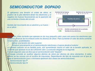 SEMICONDUCTOR DOPADO
Si aplicamos una tensión al cristal de silicio, el
positivo de la pila intentará atraer los electrones y el
negativo los huecos favoreciendo así la aparición de
una corriente a través del circuito
Ahora bien, esta corriente que aparece es de muy pequeño valor, pues son pocos los electrones que
podemos arrancar de los enlaces entre los átomos de silicio. Para aumentar el valor de dicha corriente
tenemos dos posibilidades:
 Aplicar una tensión de valor superior
 Introducir previamente en el semiconductor electrones o huecos desde el exterior
La primera solución no es factible pues, aún aumentando mucho el valor de la tensión aplicada, la
corriente que aparece no es de suficiente valor. La solución elegida es la segunda.
En este segundo caso se dice que el semiconductor está "dopado".
El dopaje consiste en sustituir algunos átomos de silicio por átomos de otros elementos. A estos
últimos se les conoce con el nombre de impurezas. Dependiendo del tipo de impureza con el que se
dope al semiconductor puro o intrínseco aparecen dos clases de semiconductores.
- Semiconductor tipo P
- Semiconductor tipo N
Sentido del movimiento de un electrón y un hueco
en el silicio
 