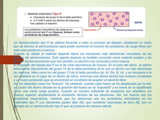 Un Semiconductor tipo P se obtiene llevando a cabo un proceso de dopado, añadiendo un cierto
tipo de átomos al semiconductor para poder aumentar el número de portadores de carga libres (en
este caso positivos o huecos).
Cuando se añade el material dopante libera los electrones más débilmente vinculados de los
átomos del semiconductor. Este agente dopante es también conocido como material aceptor y los
átomos del semiconductor que han perdido un electrón son conocidos como huecos.
El propósito del dopaje tipo P es el de crear abundancia de huecos. En el caso del silicio, un átomo
tetravalente (típicamente del grupo 14 de la tabla periódica) se le une un átomo con tres electrones
de valencia, tales como los del grupo 13 de la tabla periódica (ej. Al, Ga, B, In), y se incorpora a la
red cristalina en el lugar de un átomo de silicio, entonces ese átomo tendrá tres enlaces covalentes
y un hueco producido que se encontrará en condición de aceptar un electrón libre.
Así los dopantes crean los "huecos". No obstante, cuando cada hueco se ha desplazado por la red,
un protón del átomo situado en la posición del hueco se ve "expuesto" y en breve se ve equilibrado
como una cierta carga positiva. Cuando un número suficiente de aceptores son añadidos, los
huecos superan ampliamente la excitación térmica de los electrones. Así, los huecos son los
portadores mayoritarios, mientras que los electrones son los portadores minoritarios en los
materiales tipo P. Los diamantes azules (tipo IIb), que contienen impurezas de boro (B), son un
ejemplo de un semiconductor tipo P que se produce de manera natural.
 