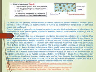 Un Semiconductor tipo N se obtiene llevando a cabo un proceso de dopado añadiendo un cierto tipo de
átomos al semiconductor para poder aumentar el número de portadores de carga libres (en este caso
negativos o electrones).
Cuando se añade el material dopante aporta sus electrones más débilmente vinculados a los átomos del
semiconductor. Este tipo de agente dopante es también conocido como material donante ya que da
algunos de sus electrones.
El propósito del dopaje tipo n es el de producir abundancia de electrones portadores en el material. Para
ayudar a entender cómo se produce el dopaje tipo n considérese el caso del silicio (Si). Los átomos del
silicio tienen una valencia atómica de cuatro, por lo que se forma un enlace covalente con cada uno de
los átomos de silicio adyacentes. Si un átomo con cinco electrones de valencia, tales como los del grupo
15 de la tabla periódica (ej. fósforo (P), arsénico (As) o antimonio (Sb)), se incorpora a la red cristalina
en el lugar de un átomo de silicio, entonces ese átomo tendrá cuatro enlaces covalentes y un electrón
no enlazado. Este electrón extra da como resultado la formación de "electrones libres", el número de
electrones en el material supera ampliamente el número de huecos, en ese caso los electrones son los
portadores mayoritarios y los huecos son los portadores minoritarios. A causa de que los átomos con
cinco electrones de valencia tienen un electrón extra que "dar", son llamados átomos donadores. Nótese
que cada electrón libre en el semiconductor nunca está lejos de un ion dopante positivo inmóvil, y el
material dopado tipo N generalmente tiene una carga eléctrica neta final de cero.
http://es.wikipedia.org/wiki/Semiconductor
http://equipo1mona.blogspot.com/2012/02/materiales-aislantes-conductores-y.html
http://www.uv.es/candid/docencia/ed_tema-02.pdf
http://www.sc.ehu.es/sbweb/electronica/elec_basica/tema2/Paginas/Pagina5.htm
http://www.asifunciona.com/fisica/ke_semiconductor/ke_semiconductor_1.htm
 