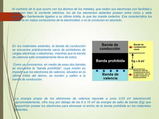 Al contrario de lo que ocurre con los átomos de los metales, que ceden sus electrones con facilidad y
conducen bien la corriente eléctrica, los de los elementos aislantes poseen entre cinco y siete
electrones fuertemente ligados a su última órbita, lo que les impide cederlos. Esa característica los
convierte en malos conductores de la electricidad, o no la conducen en absoluto.
En los materiales aislantes, la banda de conducción
se encuentra prácticamente vacía de portadores de
cargas eléctricas o electrones, mientras que la banda
de valencia está completamente llena de estos.
Como ya conocemos, en medio de esas dos bandas
se encuentra la “banda prohibida”, cuya misión es
impedir que los electrones de valencia, situados en la
última órbita del átomo, se exciten y salten a la
banda de conducción.
La energía propia de los electrones de valencia equivale a unos 0,03 eV (electronvolt)
aproximadamente, cifra muy por debajo de los 6 a 10 eV de energía de salto de banda (Eg) que
requerirían poseer los electrones para atravesar el ancho de la banda prohibida en los materiales
aislantes.
 