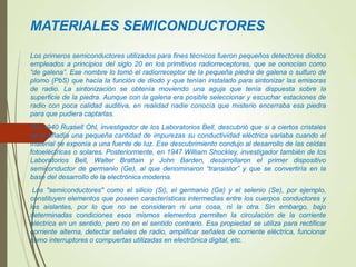 MATERIALES SEMICONDUCTORES
Los primeros semiconductores utilizados para fines técnicos fueron pequeños detectores diodos
empleados a principios del siglo 20 en los primitivos radiorreceptores, que se conocían como
“de galena”. Ese nombre lo tomó el radiorreceptor de la pequeña piedra de galena o sulfuro de
plomo (PbS) que hacía la función de diodo y que tenían instalado para sintonizar las emisoras
de radio. La sintonización se obtenía moviendo una aguja que tenía dispuesta sobre la
superficie de la piedra. Aunque con la galena era posible seleccionar y escuchar estaciones de
radio con poca calidad auditiva, en realidad nadie conocía que misterio encerraba esa piedra
para que pudiera captarlas.
En 1940 Russell Ohl, investigador de los Laboratorios Bell, descubrió que si a ciertos cristales
se le añadía una pequeña cantidad de impurezas su conductividad eléctrica variaba cuando el
material se exponía a una fuente de luz. Ese descubrimiento condujo al desarrollo de las celdas
fotoeléctricas o solares. Posteriormente, en 1947 William Shockley, investigador también de los
Laboratorios Bell, Walter Brattain y John Barden, desarrollaron el primer dispositivo
semiconductor de germanio (Ge), al que denominaron “transistor” y que se convertiría en la
base del desarrollo de la electrónica moderna.
Los "semiconductores" como el silicio (Si), el germanio (Ge) y el selenio (Se), por ejemplo,
constituyen elementos que poseen características intermedias entre los cuerpos conductores y
los aislantes, por lo que no se consideran ni una cosa, ni la otra. Sin embargo, bajo
determinadas condiciones esos mismos elementos permiten la circulación de la corriente
eléctrica en un sentido, pero no en el sentido contrario. Esa propiedad se utiliza para rectificar
corriente alterna, detectar señales de radio, amplificar señales de corriente eléctrica, funcionar
como interruptores o compuertas utilizadas en electrónica digital, etc.
 