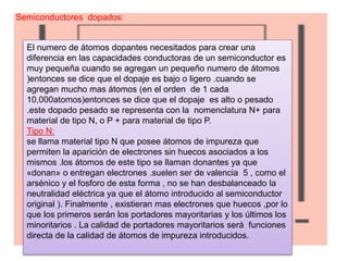 Semiconductores dopados:
El numero de átomos dopantes necesitados para crear una
diferencia en las capacidades conductoras de un semiconductor es
muy pequeña cuando se agregan un pequeño numero de átomos
)entonces se dice que el dopaje es bajo o ligero .cuando se
agregan mucho mas átomos (en el orden de 1 cada
10,000atomos)entonces se dice que el dopaje es alto o pesado
.este dopado pesado se representa con la nomenclatura N+ para
material de tipo N, o P + para material de tipo P.
Tipo N:
se llama material tipo N que posee átomos de impureza que
permiten la aparición de electrones sin huecos asociados a los
mismos .los átomos de este tipo se llaman donantes ya que
«donan» o entregan electrones .suelen ser de valencia 5 , como el
arsénico y el fosforo de esta forma , no se han desbalanceado la
neutralidad eléctrica ya que el átomo introducido al semiconductor
original ). Finalmente , existieran mas electrones que huecos ,por lo
que los primeros serán los portadores mayoritarias y los últimos los
minoritarios . La calidad de portadores mayoritarios será funciones
directa de la calidad de átomos de impureza introducidos.
 