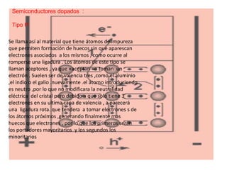 Semiconductores dopados :
Tipo P:
Se llama así al material que tiene átomos de impureza
que permiten formación de huecos sin que aparescan
electrones asociados a los mismos , como ocurre al
romperse una ligadura . Los átomos de este tipo se
llaman aceptores , ya que «aceptan «o toman un
electrón . Suelen ser de valencia tres ,como el aluminio
,el indio o el galio .nuevamente .el átomo introduciendo
es neutro ,por lo que no modificara la neutralidad
eléctrica del cristal pero debido a que solo tiene 3
electrones en su ultima capa de valencia , a parecerá
una ligadura rota. que tendera a tomar electrones s de
los átomos próximos ,generando finalmente mas
huecos que electrones , por lo que los primeros serán
los portadores mayoritarios y los segundos los
minoritarios
 