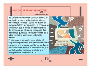 ¿ QUE ES UN SEMICONDUCTOR?
Es un elemento que se comporta como un
conductor o como aislante dependiendo
de diversos factores , como por Ejem: el
campo eléctrico o magnético , la presión ,la
radicación que le incide ,o la temperatura
del ambiente en el que se encuentre .los
elementos químicos semiconductores de la
tabla periódica se indican en la tabla
adjunta.
El elemento mas usado es el silicio ,el
segundo el germanio .posteriormente se ha
comenzado a emplear también el azufre .la
características común a todos ellos es que
son tetralentes ,teniendo el silicio una
configuración electrónica s2 p2.
 