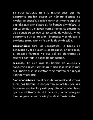 En otras palabras sería lo mismo decir que los
electrones pueden ocupar un número discreto de
niveles de energía, pueden tener solamente aquellas
energías que caen dentro de las bandas permitidas. La
banda donde se mueven normalmente los electrones
de valencia se conoce como banda de valencia, y los
electrones que se mueven libremente y conducen la
corriente se mueven en la banda de conducción.
Conductores: Para los conductores la banda de
conducción y la de valencia se traslapan, en este caso,
el traslape favorece ya que así los electrones se
mueven por toda la banda de conducción.
Aislantes: En este caso las bandas de valencia y
conducción se encuentran muy bien separadas lo cual
casi impide que los electrones se muevan con mayor
libertad y facilidad.
Semiconductores: En el caso de los semiconductores
estas dos bandas se encuentran separadas por una
brecha muy estrecha y esta pequeña separación hace
que sea relativamente fácil moverse, no con una gran
libertad pero no les hace imposible el movimiento.

 