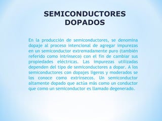 SEMICONDUCTORES
DOPADOS
En la producción de semiconductores, se denomina
dopaje al proceso intencional de agregar impurezas
en un semiconductor extremadamente puro (también
referido como intrínseco) con el fin de cambiar sus
propiedades eléctricas. Las impurezas utilizadas
dependen del tipo de semiconductores a dopar. A los
semiconductores con dopajes ligeros y moderados se
los conoce como extrínsecos. Un semiconductor
altamente dopado que actúa más como un conductor
que como un semiconductor es llamado degenerado.

 