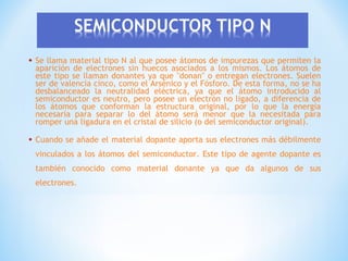 •

Se llama material tipo N al que posee átomos de impurezas que permiten la
aparición de electrones sin huecos asociados a los mismos. Los átomos de
este tipo se llaman donantes ya que "donan" o entregan electrones. Suelen
ser de valencia cinco, como el Arsénico y el Fósforo. De esta forma, no se ha
desbalanceado la neutralidad eléctrica, ya que el átomo introducido al
semiconductor es neutro, pero posee un electrón no ligado, a diferencia de
los átomos que conforman la estructura original, por lo que la energía
necesaria para separar lo del átomo será menor que la necesitada para
romper una ligadura en el cristal de silicio (o del semiconductor original).

•

Cuando se añade el material dopante aporta sus electrones más débilmente
vinculados a los átomos del semiconductor. Este tipo de agente dopante es
también conocido como material donante ya que da algunos de sus
electrones.

 
