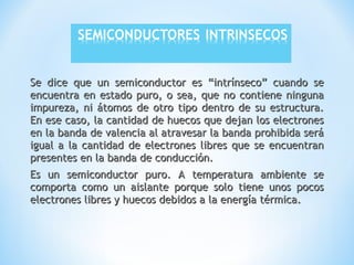 Se dice que un semiconductor es “intrínseco” cuando se
encuentra en estado puro, o sea, que no contiene ninguna
impureza, ni átomos de otro tipo dentro de su estructura.
En ese caso, la cantidad de huecos que dejan los electrones
en la banda de valencia al atravesar la banda prohibida será
igual a la cantidad de electrones libres que se encuentran
presentes en la banda de conducción.
Es un semiconductor puro. A temperatura ambiente se
comporta como un aislante porque solo tiene unos pocos
electrones libres y huecos debidos a la energía térmica.

 