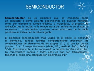 SEMICONDUCTOR
Semiconductor es un elemento que se comporta como
un conductor o como aislante dependiendo de diversos factores,
como por ejemplo el campo eléctrico o magnético, la presión, la
radiación que le incide, o la temperatura del ambiente en el que se
encuentre. Los elementos químicos semiconductores de la tabla
periódica se indican en la tabla adjunta
El elemento semiconductor más usado es el silicio, el segundo
el germanio, aunque idéntico comportamiento presentan las
combinaciones de elementos de los grupos 12 y 13 con los de los
grupos 16 y 15 respectivamente (GaAs, PIn, AsGaAl, TeCd, SeCd y
SCd). Posteriormente se ha comenzado a emplear también el azufre.
La característica común a todos ellos es que son tetravalentes,
teniendo el silicio una configuración electrónica s²p²

 