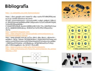 Bibliografía
http://es.wikipedia.org/wiki/Semiconductor
https://docs.google.com/viewer?a=v&q=cache:fETr8RK0P0kJ:ww
w.uv.es/candid/docencia/ed_tema02.pdf+semiconductores+intrinsecos&hl=es&gl=pa&pid=bl&srci
d=ADGEESjhmyE4jefWQku0PWY3XRjoxu6lv1Gi2aF3xlOIzM7X0jX6
5z9osOE40KqvjA6d8cC1UbAZYRPU08oM_QsokLk3jMWKzUMi1K4b17Kx_OdUPZe81LSue
afc3v_0JQWAbYJEMUs&sig=AHIEtbTevTuF6FzP0UrVINaoLKXur8v7w
http://tgt40034.blogspot.com/
http://www.glogster.com/mesacuadrado/semiconductores/g6mc20nl5duap6dcg1o0rpa0
http://www.google.com.pe/url?sa=t&rct=j&q=&esrc=s&source=
web&cd=7&sqi=2&ved=0CE8QFjAG&url=http%3A%2F%2Fwww.etit
udela.com%2FElectrotecnia%2Fdownloads%2Fintroduccion.pdf&ei
=HM69UpvZH42pkAe-u4H4Bw&usg=AFQjCNEXseO5zvTriHoijdZn-F2RmiUqg&bvm=bv.58187178,d.eW0
http://www.ecured.cu/index.php/Semiconductores
http://www.asifunciona.com/fisica/ke_semiconductor/ke_semico
nductor_1.htm

 