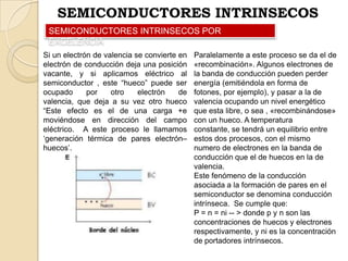 SEMICONDUCTORES INTRINSECOS
SEMICONDUCTORES INTRINSECOS POR
EXCELENCIA
Si un electrón de valencia se convierte en
electrón de conducción deja una posición
vacante, y si aplicamos eléctrico al
semiconductor , este “hueco” puede ser
ocupado
por
otro
electrón
de
valencia, que deja a su vez otro hueco
“Este efecto es el de una carga +e
moviéndose en dirección del campo
eléctrico. A este proceso le llamamos
„generación térmica de pares electrón–
huecos‟.

Paralelamente a este proceso se da el de
«recombinación». Algunos electrones de
la banda de conducción pueden perder
energía (emitiéndola en forma de
fotones, por ejemplo), y pasar a la de
valencia ocupando un nivel energético
que esta libre, o sea , «recombinándose»
con un hueco. A temperatura
constante, se tendrá un equilibrio entre
estos dos procesos, con el mismo
numero de electrones en la banda de
conducción que el de huecos en la de
valencia.
Este fenómeno de la conducción
asociada a la formación de pares en el
semiconductor se denomina conducción
intrínseca. Se cumple que:
P = n = ni -- > donde p y n son las
concentraciones de huecos y electrones
respectivamente, y ni es la concentración
de portadores intrínsecos.

 