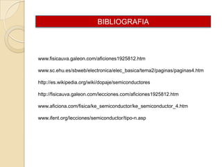 BIBLIOGRAFIA

www.fisicauva.galeon.com/aficiones1925812.htm
www.sc.ehu.es/sbweb/electronica/elec_basica/tema2/paginas/paginas4.htm
http://es.wikipedia.org/wiki/dopaje/semiconductores
http://fisicauva.galeon.com/lecciones.com/aficiones1925812.htm
www.aficiona.com/fisica/ke_semiconductor/ke_semiconductor_4.htm
www.ifent.org/lecciones/semiconductor/tipo-n.asp

 