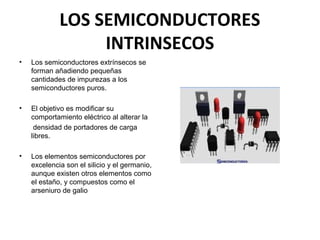 LOS SEMICONDUCTORES
INTRINSECOS
•

Los semiconductores extrínsecos se
forman añadiendo pequeñas
cantidades de impurezas a los
semiconductores puros.

•

El objetivo es modificar su
comportamiento eléctrico al alterar la
densidad de portadores de carga
libres.

•

Los elementos semiconductores por
excelencia son el silicio y el germanio,
aunque existen otros elementos como
el estaño, y compuestos como el
arseniuro de galio

 