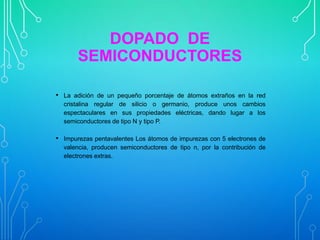 DOPADO DE
SEMICONDUCTORES
• La adición de un pequeño porcentaje de átomos extraños en la red
cristalina regular de silicio o germanio, produce unos cambios
espectaculares en sus propiedades eléctricas, dando lugar a los
semiconductores de tipo N y tipo P.

• Impurezas pentavalentes Los átomos de impurezas con 5 electrones de
valencia, producen semiconductores de tipo n, por la contribución de
electrones extras.

 