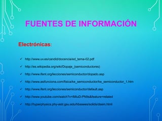 FUENTES DE INFORMACIÓN
Electrónicas:
 http://www.uv.es/candid/docencia/ed_tema-02.pdf
 http://es.wikipedia.org/wiki/Dopaje_(semiconductores)
 http://www.ifent.org/lecciones/semiconductor/dopado.asp
 http://www.asifunciona.com/fisica/ke_semiconductor/ke_semiconductor_1.htm
 http://www.ifent.org/lecciones/semiconductor/default.asp
 http://www.youtube.com/watch?v=IMiuD-PNIts&feature=related
 http://hyperphysics.phy-astr.gsu.edu/hbasees/solids/dsem.html

 