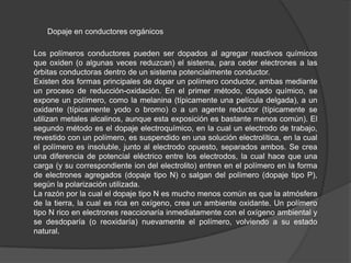 Dopaje en conductores orgánicos
Los polímeros conductores pueden ser dopados al agregar reactivos químicos
que oxiden (o algunas veces reduzcan) el sistema, para ceder electrones a las
órbitas conductoras dentro de un sistema potencialmente conductor.
Existen dos formas principales de dopar un polímero conductor, ambas mediante
un proceso de reducción-oxidación. En el primer método, dopado químico, se
expone un polímero, como la melanina (típicamente una película delgada), a un
oxidante (típicamente yodo o bromo) o a un agente reductor (típicamente se
utilizan metales alcalinos, aunque esta exposición es bastante menos común). El
segundo método es el dopaje electroquímico, en la cual un electrodo de trabajo,
revestido con un polímero, es suspendido en una solución electrolítica, en la cual
el polímero es insoluble, junto al electrodo opuesto, separados ambos. Se crea
una diferencia de potencial eléctrico entre los electrodos, la cual hace que una
carga (y su correspondiente ion del electrolito) entren en el polímero en la forma
de electrones agregados (dopaje tipo N) o salgan del polímero (dopaje tipo P),
según la polarización utilizada.
La razón por la cual el dopaje tipo N es mucho menos común es que la atmósfera
de la tierra, la cual es rica en oxígeno, crea un ambiente oxidante. Un polímero
tipo N rico en electrones reaccionaría inmediatamente con el oxígeno ambiental y
se desdoparía (o reoxidaría) nuevamente el polímero, volviendo a su estado
natural.

 
