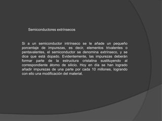 Semiconductores extrínsecos

Si a un semiconductor intrínseco se le añade un pequeño
porcentaje de impurezas, es decir, elementos trivalentes o
pentavalentes, el semiconductor se denomina extrínseco, y se
dice que está dopado. Evidentemente, las impurezas deberán
formar parte de la estructura cristalina sustituyendo al
correspondiente átomo de silicio. Hoy en día se han logrado
añadir impurezas de una parte por cada 10 millones, logrando
con ello una modificación del material.

 