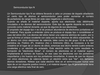 Semiconductor tipo N
Un Semiconductor tipo N se obtiene llevando a cabo un proceso de dopado añadiendo
un cierto tipo de átomos al semiconductor para poder aumentar el número
de portadores de carga libres (en este caso negativos o electrones).
Cuando se añade el material dopante, aporta sus electrones más débilmente
vinculados a los átomos del semiconductor. Este tipo de agente dopante es también
conocido como material donante, ya que da algunos de sus electrones.
El propósito del dopaje tipo n es el de producir abundancia de electrones portadores en
el material. Para ayudar a entender cómo se produce el dopaje tipo n considérese el
caso del silicio (Si). Los átomos del silicio tienen una valencia atómica de cuatro, por lo
que se forma un enlace covalente con cada uno de los átomos de silicio adyacentes. Si
un átomo con cinco electrones de valencia, tales como los del grupo 15 de la tabla
periódica (ej. Fósforo (P), Arsénico (As) o Antimonio (Sb)), se incorpora a la red
cristalina en el lugar de un átomo de silicio, entonces ese átomo tendrá cuatro enlaces
covalentes y un electrón no enlazado. Este electrón extra da como resultado la
formación de "electrones libres", el número de electrones en el material supera
ampliamente el número de huecos, en ese caso los electrones son los portadores
mayoritarios y los huecos son los portadores minoritarios. A causa de que los átomos
con cinco electrones de valencia tienen un electrón extra que "dar", son llamados
átomos donadores. Nótese que cada electrón libre en el semiconductor nunca está
lejos de un ion dopante positivo inmóvil, y el material dopado tipo N generalmente tiene
una carga eléctrica neta final de cero.

 