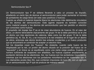 Semiconductor tipo P
Un Semiconductor tipo P se obtiene llevando a cabo un proceso de dopado,
añadiendo un cierto tipo de átomos al semiconductor para poder aumentar el número
de portadores de carga libres (en este caso positivos o huecos).
Cuando se añade el material dopante libera los electrones más débilmente vinculados
de los átomos del semiconductor. Este agente dopante es también conocido
como material aceptor y los átomos del semiconductor que han perdido un electrón
son conocidos como huecos.
El propósito del dopaje tipo P es el de crear abundancia de huecos. En el caso del
silicio, un átomo tetravalente (típicamente del grupo 14 de la tabla periódica) se le une
un átomo con tres electrones de valencia, tales como los del grupo 13 de la tabla
periódica (ej. Al, Ga, B, In), y se incorpora a la red cristalina en el lugar de un átomo
de silicio, entonces ese átomo tendrá tres enlaces covalentes y un hueco producido
que se encontrará en condición de aceptar un electrón libre.
Así los dopantes crean los "huecos". No obstante, cuando cada hueco se ha
desplazado por la red, un protón del átomo situado en la posición del hueco se ve
"expuesto" y en breve se ve equilibrado como una cierta carga positiva. Cuando un
número suficiente de aceptores son añadidos, los huecos superan ampliamente la
excitación térmica de los electrones. Así, los huecos son los portadores mayoritarios,
mientras que los electrones son los portadores minoritarios en los materiales tipo P.
Los diamantes azules (tipo IIb), que contienen impurezas de boro (B), son un ejemplo
de un semiconductor tipo P que se produce de manera natural.

 