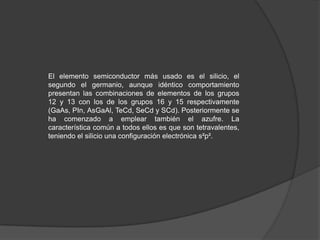 El elemento semiconductor más usado es el silicio, el
segundo el germanio, aunque idéntico comportamiento
presentan las combinaciones de elementos de los grupos
12 y 13 con los de los grupos 16 y 15 respectivamente
(GaAs, PIn, AsGaAl, TeCd, SeCd y SCd). Posteriormente se
ha comenzado a emplear también el azufre. La
característica común a todos ellos es que son tetravalentes,
teniendo el silicio una configuración electrónica s²p².

 