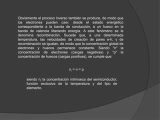Obviamente el proceso inverso también se produce, de modo que
los electrones pueden caer, desde el estado energético
correspondiente a la banda de conducción, a un hueco en la
banda de valencia liberando energía. A este fenómeno se le
denomina recombinación. Sucede que, a una determinada
temperatura, las velocidades de creación de pares e-h, y de
recombinación se igualan, de modo que la concentración global de
electrones y huecos permanece constante. Siendo "n" la
concentración de electrones (cargas negativas) y "p" la
concentración de huecos (cargas positivas), se cumple que:

ni = n = p
siendo ni la concentración intrínseca del semiconductor,
función exclusiva de la temperatura y del tipo de
elemento.

 