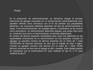 Dopaje

En la producción de semiconductores, se denomina dopaje al proceso
intencional de agregar impurezas en un semiconductor extremadamente puro
(también referido como intrínseco) con el fin de cambiar sus propiedades
eléctricas. Las impurezas utilizadas dependen del tipo de semiconductores a
dopar. A los semiconductores con dopajes ligeros y moderados se los conoce
como extrínsecos. Un semiconductor altamente dopado, que actúa más como
un conductor que como un semiconductor, es llamado degenerado.
El número de átomos dopantes necesitados para crear una diferencia en las
capacidades conductoras de un semiconductor es muy pequeña. Cuando se
agregan un pequeño número de átomos dopantes (en el orden de 1 cada
100.000.000 de átomos) entonces se dice que el dopaje es bajo o ligero.
Cuando se agregan muchos más átomos (en el orden de 1 cada 10.000
átomos) entonces se dice que el dopaje es alto o pesado. Este dopaje pesado
se representa con la nomenclatura N+ para material de tipo N, o P+ para
material de tipo P.

 