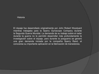 Historia

El dopaje fue desarrollado originalmente por John Robert Woodyard
mientras trabajaba para la Sperry Gyroscope Company durante
la Segunda Guerra Mundial. La demanda de su trabajo sobre el radar
durante la guerra no le permitió desarrollar más profundamente la
investigación sobre el dopaje, pero durante la posguerra se generó
una gran demanda iniciada por la compañía Sperry Rand, al
conocerse su importante aplicación en la fabricación de transistores.

 