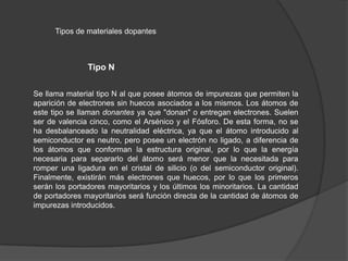 Tipos de materiales dopantes

Tipo N
Se llama material tipo N al que posee átomos de impurezas que permiten la
aparición de electrones sin huecos asociados a los mismos. Los átomos de
este tipo se llaman donantes ya que "donan" o entregan electrones. Suelen
ser de valencia cinco, como el Arsénico y el Fósforo. De esta forma, no se
ha desbalanceado la neutralidad eléctrica, ya que el átomo introducido al
semiconductor es neutro, pero posee un electrón no ligado, a diferencia de
los átomos que conforman la estructura original, por lo que la energía
necesaria para separarlo del átomo será menor que la necesitada para
romper una ligadura en el cristal de silicio (o del semiconductor original).
Finalmente, existirán más electrones que huecos, por lo que los primeros
serán los portadores mayoritarios y los últimos los minoritarios. La cantidad
de portadores mayoritarios será función directa de la cantidad de átomos de
impurezas introducidos.

 