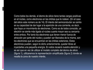 Como todos los demás, el átomo de silicio tiene tantas cargas positivas
en el núcleo, como electrones en las órbitas que le rodean. (En el caso
del silicio este número es de 14). El interés del semiconductor se centra
en su capacidad de dar lugar a la aparición de una corriente, es decir,
que haya un movimiento de electrones. Como es de todos conocido, un
electrón se siente más ligado al núcleo cuanto mayor sea su cercanía
entre ambos. Por tanto los electrones que tienen menor fuerza de
atracción por parte del núcleo y pueden ser liberados de la misma, son
los electrones que se encuentran en las órbitas exteriores. Estos
electrónes pueden, según lo dicho anteriormente, quedar libres al
inyectarles una pequeña energía. En estos recaerá nuestra atención y
es así que en vez de utilizar el modelo completo del átomo de silicio
(figura 1), utilizaremos la representación simplificada (figura 2) donde se
resalta la zona de nuestro interés.

 