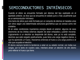 SEMICONDUCTORES INTRÍNSECOS
Cuando el silicio se encuentra formado por átomos del tipo explicado en el
apartado anterior, se dice que se encuentra en estado puro o más usualmente que
es un semiconductor intrínseco
Una barra de silicio puro está formada por un conjunto de átomos en lazados unos
con otros según una determinada estructura geométrica que se conoce como red
cristalina
Si en estas condiciones inyectamos energía desde el exterior, algunos de esos
electrones de los órbitas externas dejarán de estar enlazados y podrán moverse.
Lógicamente si un electrón se desprende del átomo, este ya no está completo,
decimos que está cargado positivamente, pues tiene una carga negativa menos, o
que ha aparecido un hueco. Asociamos entonces el hueco a una carga positiva o al
sitio que ocupaba el electrón.
El átomo siempre tendrá la tendencia a estar en su estado normal, con todas sus
cargas, por lo tanto en nuestro caso, intentará atraer un electrón de otro átomo
para rellenar el hueco que tiene.

 