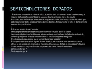 SEMICONDUCTORES DOPADOS
Si aplicamos una tensión al cristal de silicio, el positivo de la pila intentará atraer los electrones y el
negativo los huecos favoreciendo así la aparición de una corriente a través del circuito
Ahora bien, esta corriente que aparece es de muy pequeño valor, pues son pocos los electrones que
podemos arrancar de los enlaces entre los átomos de silicio. Para aumentar el valor de dicha corriente
tenemos dos posibilidades
:
Aplicar una tensión de valor superior
Introducir previamente en el semiconductor electrones o huecos desde el exterior
La primera solución no es factible pues, aún aumentando mucho el valor de la tensión aplicada, la
corriente que aparece no es de suficiente valor. La solución elegida es la segunda.
En este segundo caso se dice que el semiconductor está "dopado".
El dopaje consiste en sustituir algunos átomos de silicio por átomos de otros elementos. A estos
últimos se les conoce con el nombre de impurezas. Dependiendo del tipo de impureza con el que se
dope al semiconductor puro o intrínseco aparecen dos clases de semiconductores.
Semiconductor tipo P
Semiconductor tipo N

 
