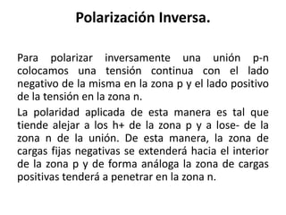 Polarización Inversa.
Para polarizar inversamente una unión p-n
colocamos una tensión continua con el lado
negativo de la misma en la zona p y el lado positivo
de la tensión en la zona n.
La polaridad aplicada de esta manera es tal que
tiende alejar a los h+ de la zona p y a lose- de la
zona n de la unión. De esta manera, la zona de
cargas fijas negativas se extenderá hacia el interior
de la zona p y de forma análoga la zona de cargas
positivas tenderá a penetrar en la zona n.

 