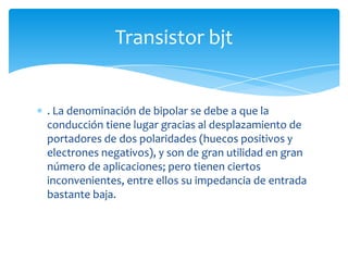 . La denominación de bipolar se debe a que la
conducción tiene lugar gracias al desplazamiento de
portadores de dos polaridades (huecos positivos y
electrones negativos), y son de gran utilidad en gran
número de aplicaciones; pero tienen ciertos
inconvenientes, entre ellos su impedancia de entrada
bastante baja.
Transistor bjt
 