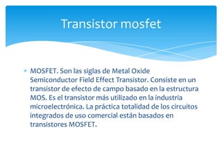 MOSFET. Son las siglas de Metal Oxide
Semiconductor Field Effect Transistor. Consiste en un
transistor de efecto de campo basado en la estructura
MOS. Es el transistor más utilizado en la industria
microelectrónica. La práctica totalidad de los circuitos
integrados de uso comercial están basados en
transistores MOSFET.
Transistor mosfet
 