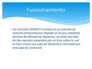 Un transistor MOSFET consiste en un sustrato de
material semiconductor dopado en el que, mediante
técnicas de difusión de dopantes, se crean dos islas
de tipo opuesto separadas por un área sobre la cual
se hace crecer una capa de dieléctrico culminada por
una capa de conductor.
Funcionamiento
 