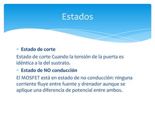 Estado de corte
Estado de corte Cuando la tensión de la puerta es
idéntica a la del sustrato.
Estado de NO conducción
El MOSFET está en estado de no conducción: ninguna
corriente fluye entre fuente y drenador aunque se
aplique una diferencia de potencial entre ambos.
Estados
 