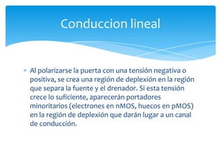 Al polarizarse la puerta con una tensión negativa o
positiva, se crea una región de deplexión en la región
que separa la fuente y el drenador. Si esta tensión
crece lo suficiente, aparecerán portadores
minoritarios (electrones en nMOS, huecos en pMOS)
en la región de deplexión que darán lugar a un canal
de conducción.
Conduccion lineal
 