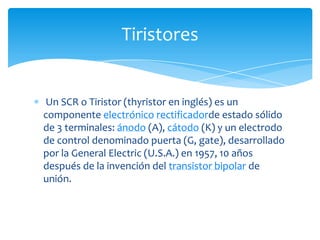 Un SCR o Tiristor (thyristor en inglés) es un
componente electrónico rectificadorde estado sólido
de 3 terminales: ánodo (A), cátodo (K) y un electrodo
de control denominado puerta (G, gate), desarrollado
por la General Electric (U.S.A.) en 1957, 10 años
después de la invención del transistor bipolar de
unión.
Tiristores
 