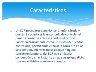 1. Un SCR posee tres conexiones: ánodo, cátodo y
puerta. La puerta es la encargada de controlar el
paso de corriente entre el ánodo y el cátodo.
Funciona básicamente como un diodo rectificador
controlado, permitiendo circular la corriente en un
solo sentido. Mientras no se aplique ninguna
tensión en la puerta del SCR no se inicia la
conducción y en el instante en que se aplique dicha
tensión, el tiristor comienza a conducir.
Caracteristicas
 
