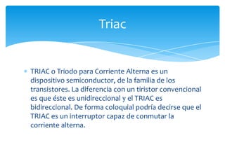 TRIAC o Triodo para Corriente Alterna es un
dispositivo semiconductor, de la familia de los
transistores. La diferencia con un tiristor convencional
es que éste es unidireccional y el TRIAC es
bidireccional. De forma coloquial podría decirse que el
TRIAC es un interruptor capaz de conmutar la
corriente alterna.
Triac
 