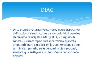 DIAC o Diode Alternative Current. Es un dispositivo
bidireccional simétrico, o sea, sin polaridad con dos
electrodos principales: MT1 y MT2, y ninguno de
control. Es un componente electrónico que está
preparado para conducir en los dos sentidos de sus
terminales, por ello se le denomina bidireccional,
siempre que se llegue a su tensión de cebado o de
disparo
DIAC
 