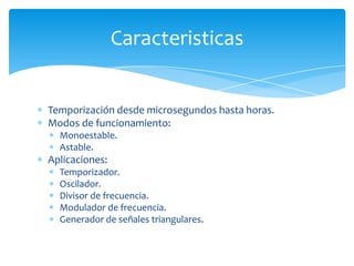 Temporización desde microsegundos hasta horas.
Modos de funcionamiento:
Monoestable.
Astable.
Aplicaciones:
Temporizador.
Oscilador.
Divisor de frecuencia.
Modulador de frecuencia.
Generador de señales triangulares.
Caracteristicas
 
